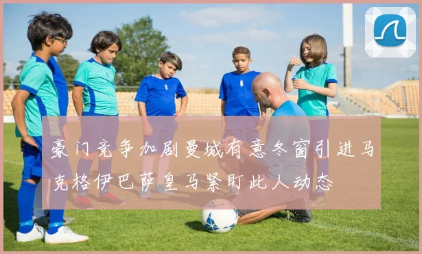 豪门竞争加剧曼城有意冬窗引进马克格伊巴萨皇马紧盯此人动态