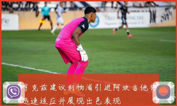 亨克兹建议利物浦引进阿坎吉他将迅速适应并展现出色表现