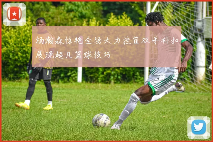 杨瀚森惊艳全场大力挂筐双手补扣展现超凡篮球技巧