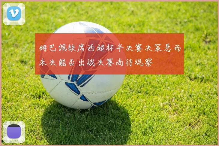 姆巴佩缺席西超杯半决赛决策悬而未决能否出战决赛尚待观察