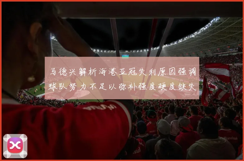 马德兴解析海港亚冠失利原因强调球队努力不足以弥补强度硬度缺失
