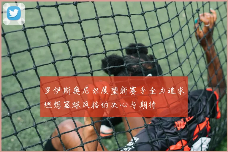 罗伊斯奥尼尔展望新赛季全力追求理想篮球风格的决心与期待