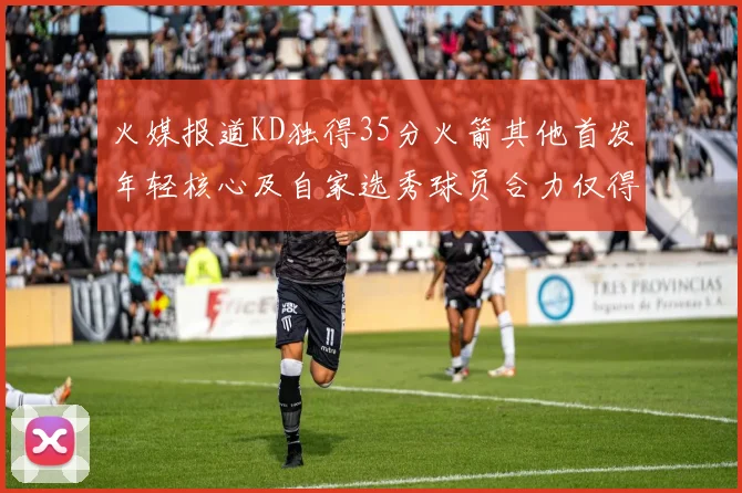 火媒报道KD独得35分火箭其他首发年轻核心及自家选秀球员合力仅得42分