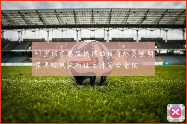 41岁仍在赛场拼搏的传奇球员全明星再现风采两位主帅同台竞技