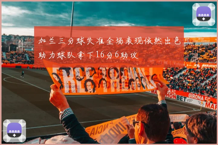 加兰三分球失准全场表现依然出色助力球队拿下16分6助攻