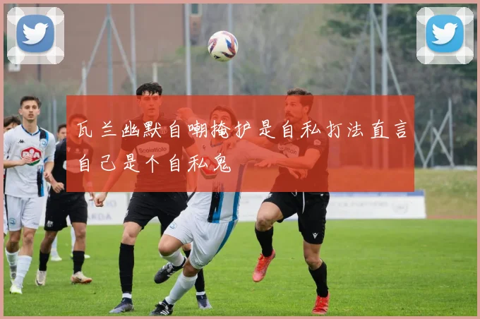 瓦兰幽默自嘲掩护是自私打法直言自己是个自私鬼