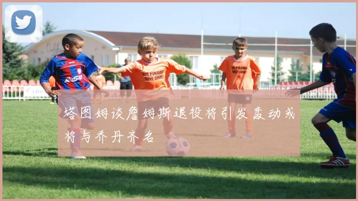 塔图姆谈詹姆斯退役将引发轰动或将与乔丹齐名