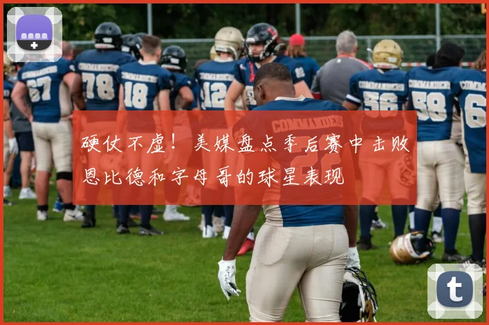 硬仗不虚！美媒盘点季后赛中击败恩比德和字母哥的球星表现