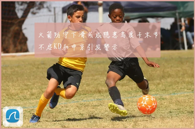 火箭防守下滑或成隐患乌度卡末节不启KD和申京引发警示