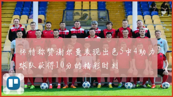 怀特称赞谢尔曼表现出色5中4助力球队获得10分的精彩时刻