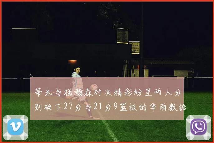 蒂米与杨瀚森对决精彩纷呈两人分别砍下27分与21分9篮板的华丽数据