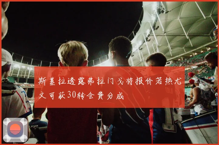 斯基拉透露弗拉门戈将报价若热尤文可获30转会费分成