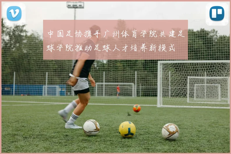 中国足协携手广州体育学院共建足球学院推动足球人才培养新模式