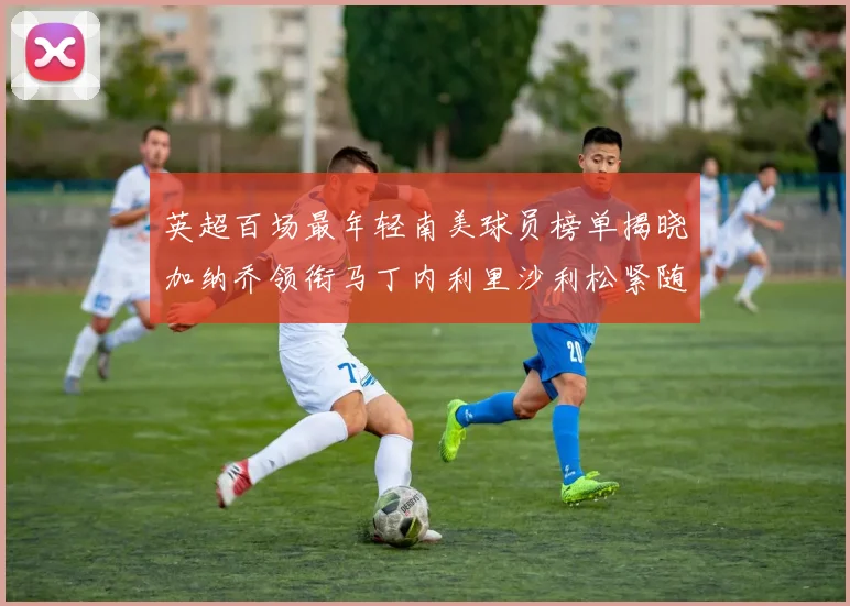 英超百场最年轻南美球员榜单揭晓加纳乔领衔马丁内利里沙利松紧随其后