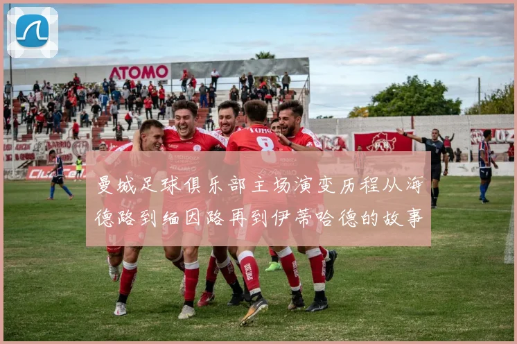 曼城足球俱乐部主场演变历程从海德路到缅因路再到伊蒂哈德的故事