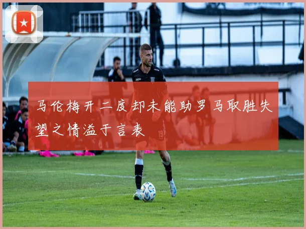 马伦梅开二度却未能助罗马取胜失望之情溢于言表