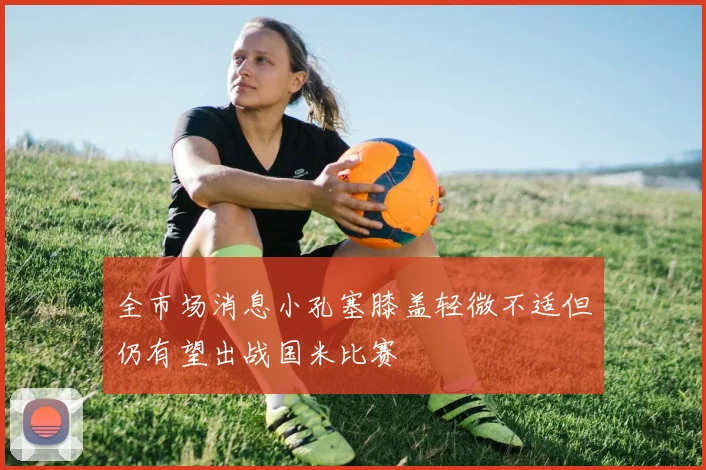 全市场消息小孔塞膝盖轻微不适但仍有望出战国米比赛