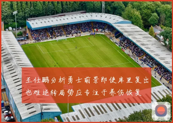 王仕鹏分析勇士前景即使库里复出也难逆转局势应专注于养伤恢复