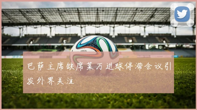 巴萨主席缺席莱万进球停滞会议引发外界关注