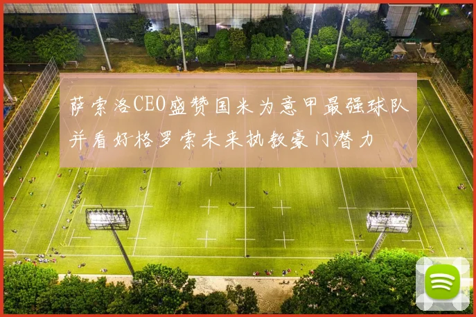 萨索洛CEO盛赞国米为意甲最强球队并看好格罗索未来执教豪门潜力