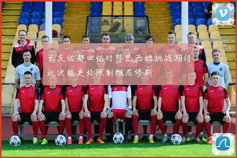 长友佑都回忆对阵巴西的挑战期待此次能更好限制维尼修斯