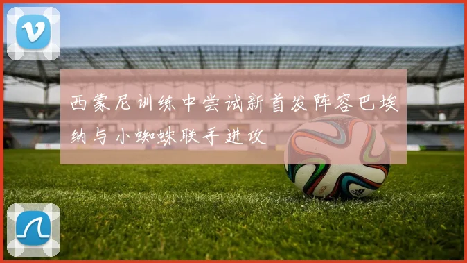 西蒙尼训练中尝试新首发阵容巴埃纳与小蜘蛛联手进攻